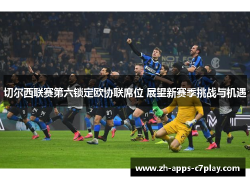 切尔西联赛第六锁定欧协联席位 展望新赛季挑战与机遇